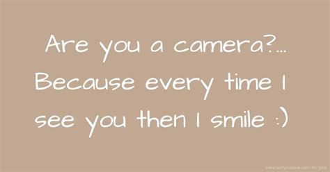 You must be a camera because every time I see you, I smile